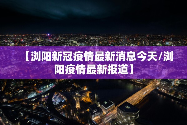 【浏阳新冠疫情最新消息今天/浏阳疫情最新报道】