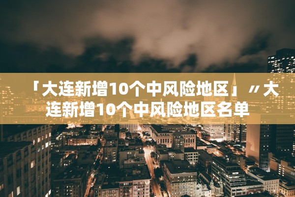 「大连新增10个中风险地区」〃大连新增10个中风险地区名单