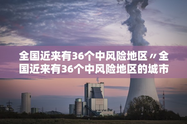 全国近来有36个中风险地区〃全国近来有36个中风险地区的城市 全国近来有36个中风险地区〃全国近来有36个中风险地区的城市