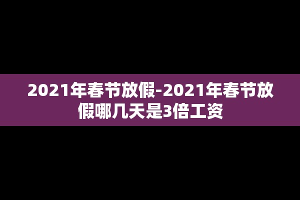 2021年春节放假-2021年春节放假哪几天是3倍工资