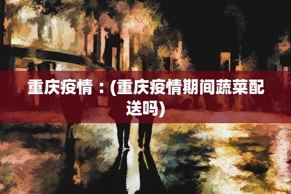 重庆疫情︰(重庆疫情期间蔬菜配送吗)