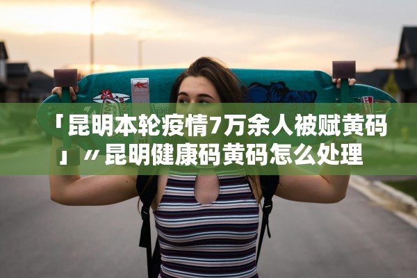 「昆明本轮疫情7万余人被赋黄码」〃昆明健康码黄码怎么处理
