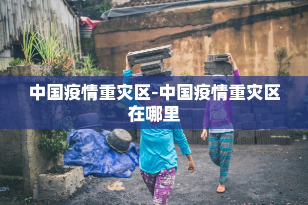 中国疫情重灾区-中国疫情重灾区在哪里
