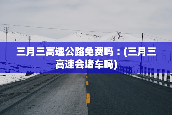 三月三高速公路免费吗︰(三月三高速会堵车吗)