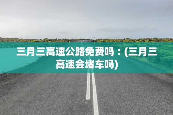 三月三高速公路免费吗︰(三月三高速会堵车吗)