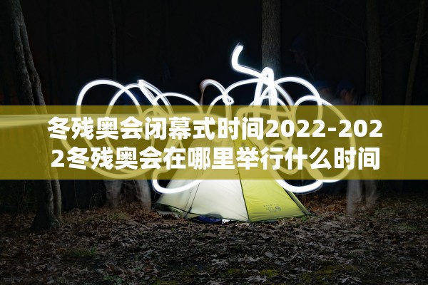 冬残奥会闭幕式时间2022-2022冬残奥会在哪里举行什么时间