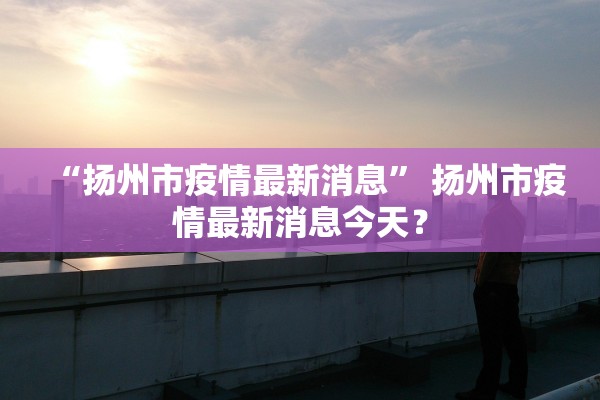 “扬州市疫情最新消息” 扬州市疫情最新消息今天？
