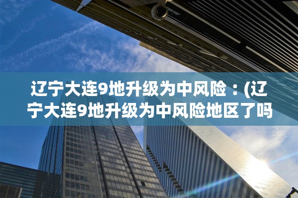 辽宁大连9地升级为中风险︰(辽宁大连9地升级为中风险地区了吗)