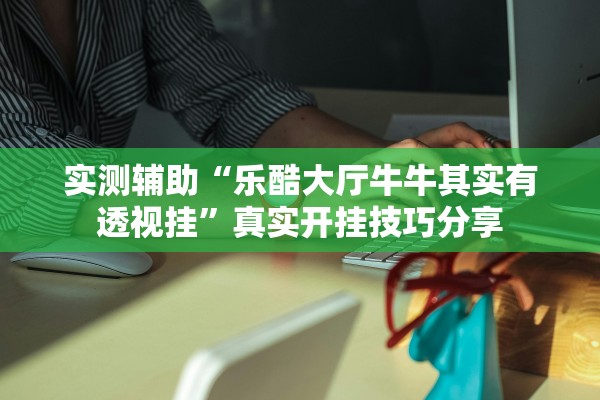 实测辅助“乐酷大厅牛牛其实有透视挂	”真实开挂技巧分享