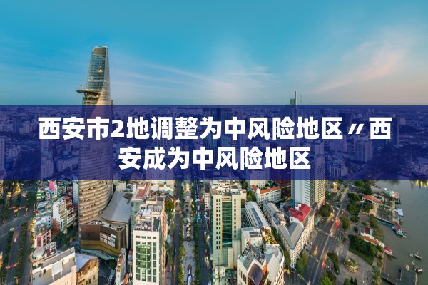 西安市2地调整为中风险地区〃西安成为中风险地区