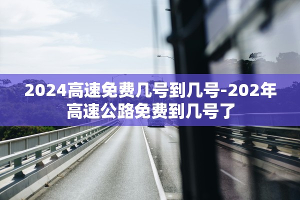 2024高速免费几号到几号-202年高速公路免费到几号了