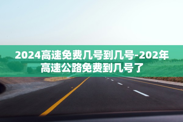 2024高速免费几号到几号-202年高速公路免费到几号了