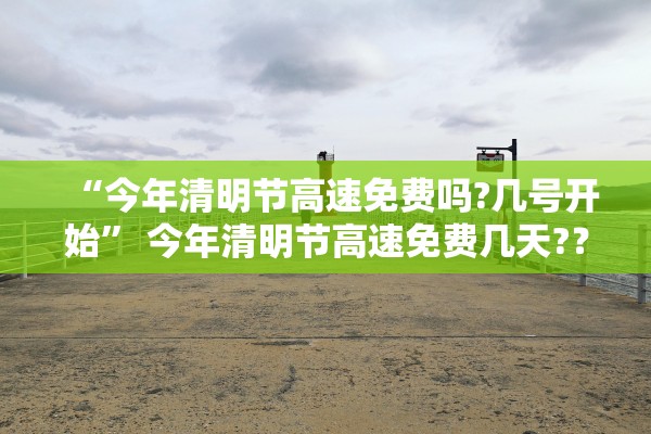 “今年清明节高速免费吗?几号开始” 今年清明节高速免费几天?？