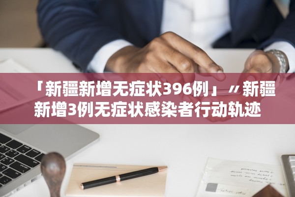 「新疆新增无症状396例」〃新疆新增3例无症状感染者行动轨迹