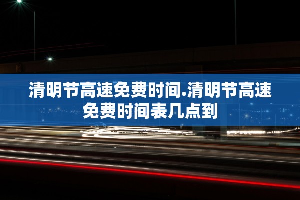 清明节高速免费时间.清明节高速免费时间表几点到
