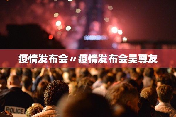 疫情发布会〃疫情发布会吴尊友