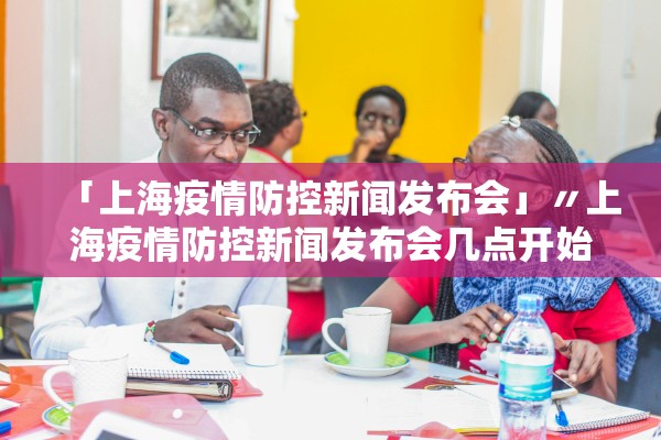 「上海疫情防控新闻发布会」〃上海疫情防控新闻发布会几点开始