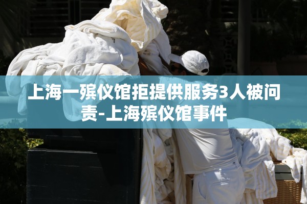 上海一殡仪馆拒提供服务3人被问责-上海殡仪馆事件