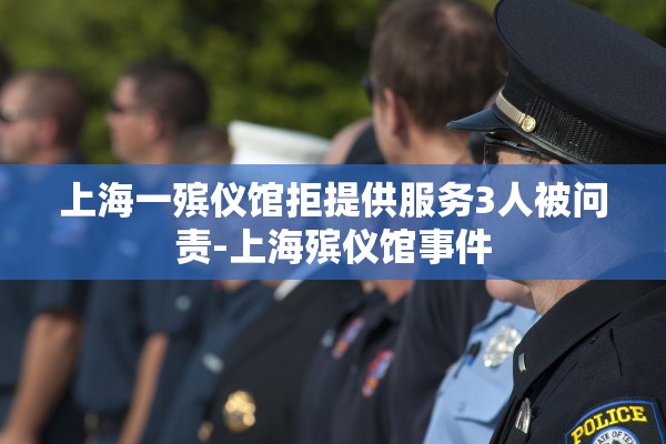 上海一殡仪馆拒提供服务3人被问责-上海殡仪馆事件