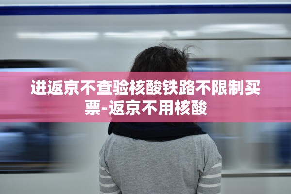进返京不查验核酸铁路不限制买票-返京不用核酸