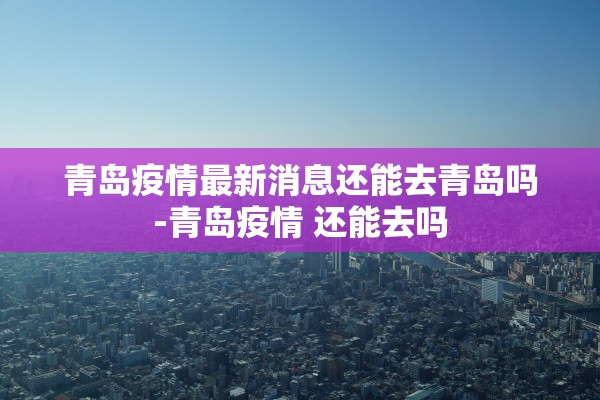 青岛疫情最新消息还能去青岛吗-青岛疫情 还能去吗