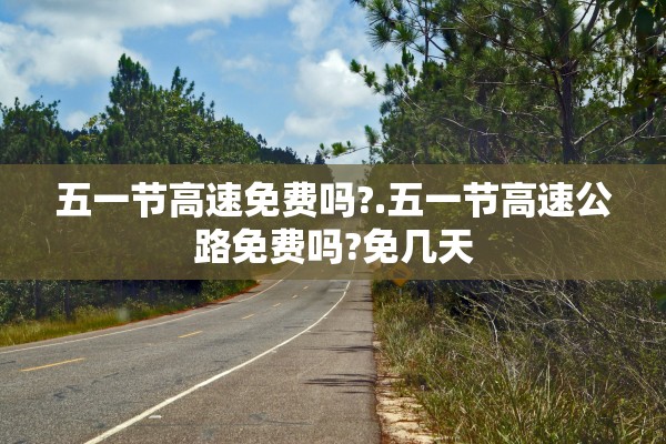 五一节高速免费吗?.五一节高速公路免费吗?免几天