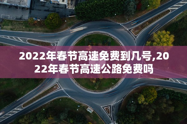 2022年春节高速免费到几号,2022年春节高速公路免费吗