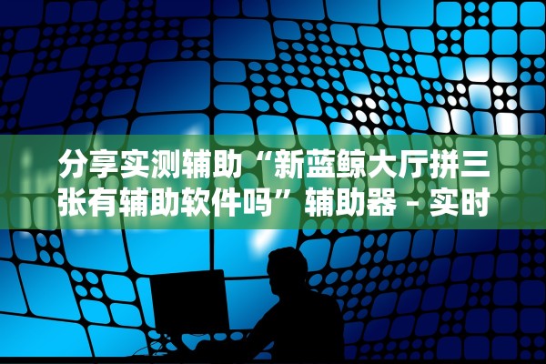 分享实测辅助“新蓝鲸大厅拼三张有辅助软件吗”辅助器 – 实时智能回复