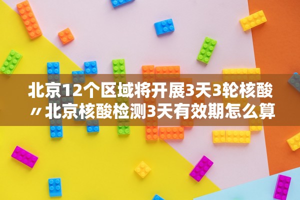 北京12个区域将开展3天3轮核酸〃北京核酸检测3天有效期怎么算
