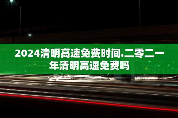 2024清明高速免费时间.二零二一年清明高速免费吗