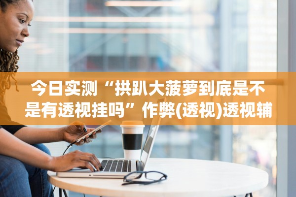 今日实测“拱趴大菠萝到底是不是有透视挂吗”作弊(透视)透视辅助 