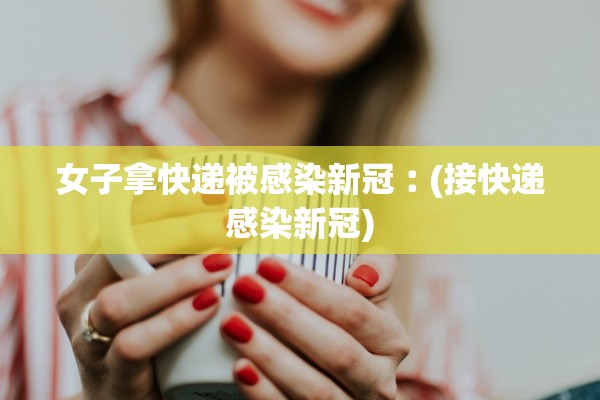 女子拿快递被感染新冠︰(接快递感染新冠)