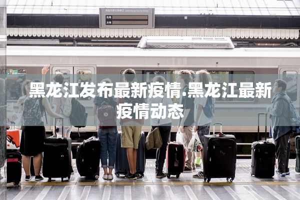 黑龙江发布最新疫情.黑龙江最新疫情动态
