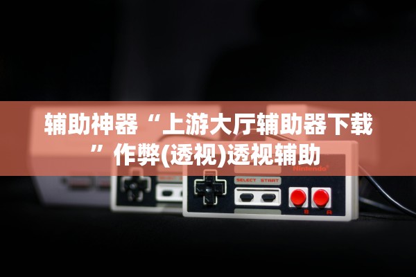 辅助神器“上游大厅辅助器下载	”作弊(透视)透视辅助 