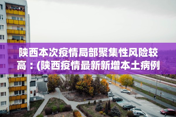 陕西本次疫情局部聚集性风险较高︰(陕西疫情最新新增本土病例是哪里)