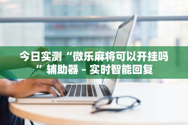 今日实测“微乐麻将可以开挂吗”辅助器 – 实时智能回复