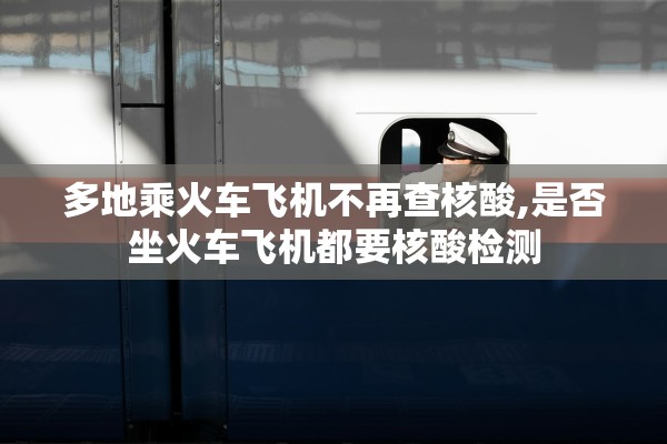 多地乘火车飞机不再查核酸,是否坐火车飞机都要核酸检测