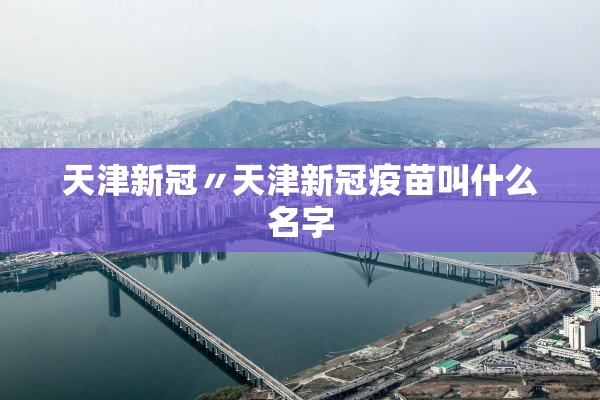 天津新冠〃天津新冠疫苗叫什么名字