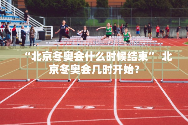 “北京冬奥会什么时候结束” 北京冬奥会几时开始？