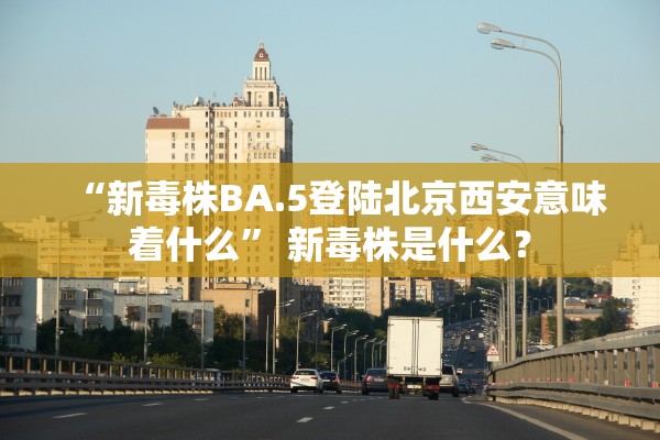“新毒株BA.5登陆北京西安意味着什么” 新毒株是什么？