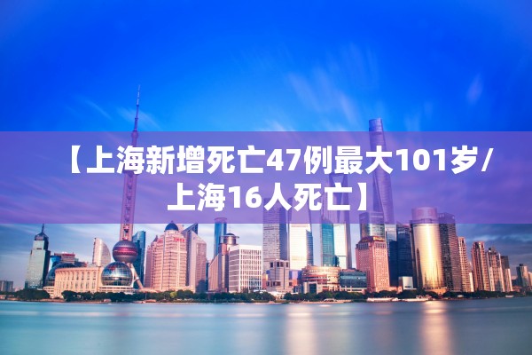 【上海新增死亡47例最大101岁/上海16人死亡】