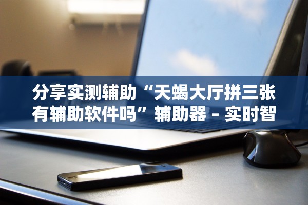 分享实测辅助“天蝎大厅拼三张有辅助软件吗”辅助器 – 实时智能回复