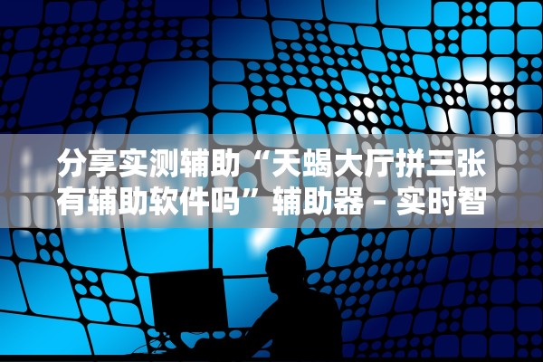 分享实测辅助“天蝎大厅拼三张有辅助软件吗”辅助器 – 实时智能回复