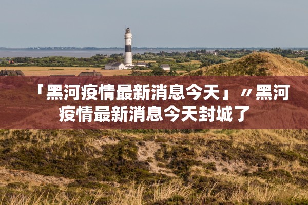 「黑河疫情最新消息今天」〃黑河疫情最新消息今天封城了