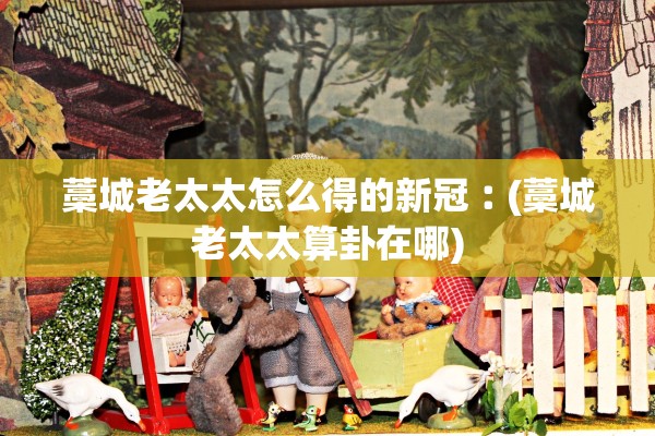 藁城老太太怎么得的新冠︰(藁城老太太算卦在哪)