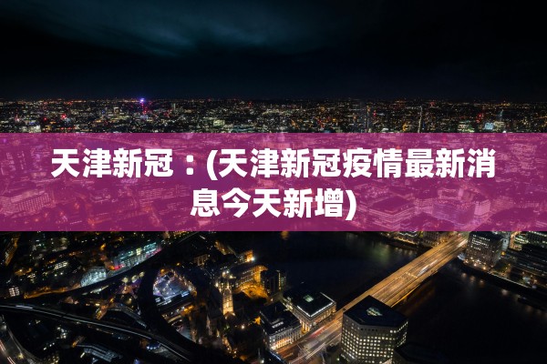 天津新冠︰(天津新冠疫情最新消息今天新增)