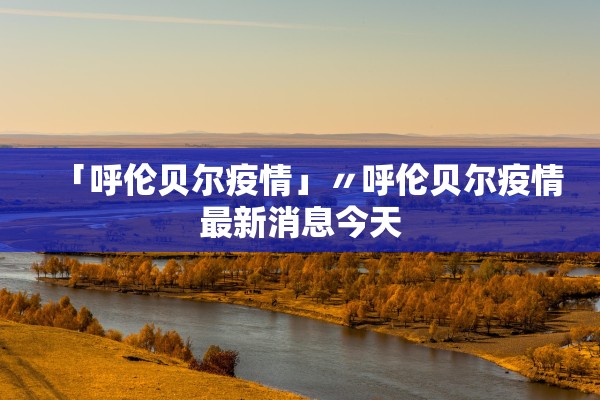 「呼伦贝尔疫情」〃呼伦贝尔疫情最新消息今天