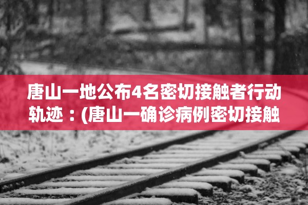 唐山一地公布4名密切接触者行动轨迹︰(唐山一确诊病例密切接触者)