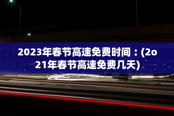 2023年春节高速免费时间︰(2o21年春节高速免费几天)