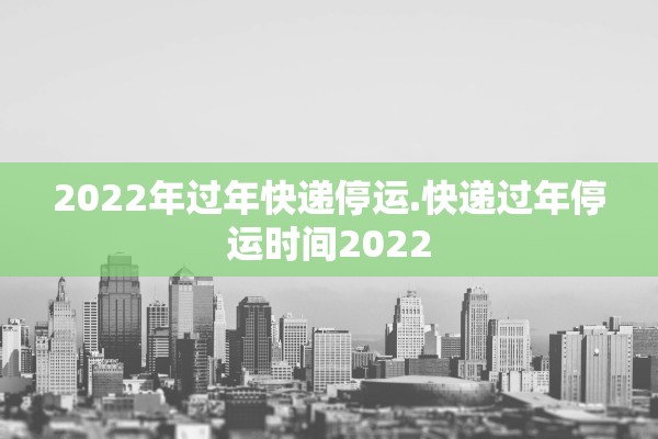 2022年过年快递停运.快递过年停运时间2022
